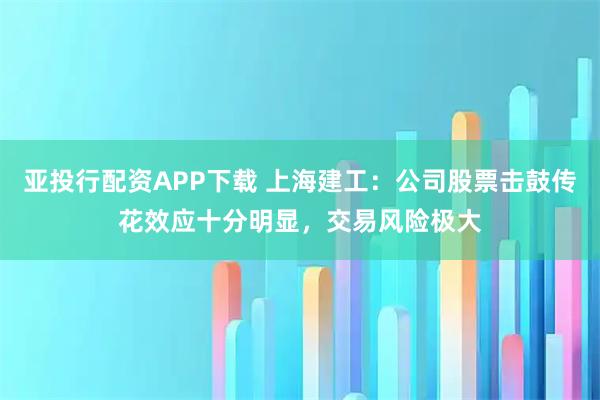 亚投行配资APP下载 上海建工：公司股票击鼓传花效应十分明显，交易风险极大