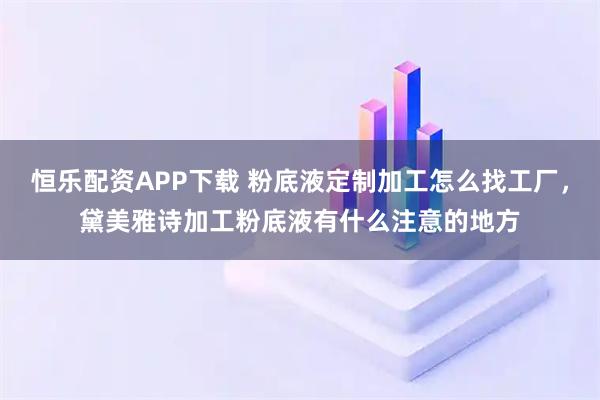恒乐配资APP下载 粉底液定制加工怎么找工厂，黛美雅诗加工粉底液有什么注意的地方