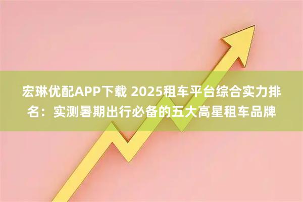 宏琳优配APP下载 2025租车平台综合实力排名：实测暑期出行必备的五大高星租车品牌