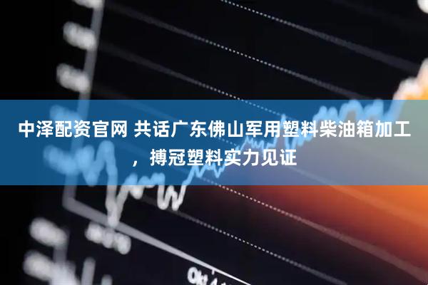 中泽配资官网 共话广东佛山军用塑料柴油箱加工，搏冠塑料实力见证