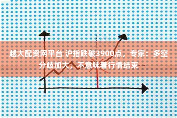 越大配资网平台 沪指跌破3900点，专家：多空分歧加大，不意味着行情结束