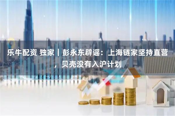 乐牛配资 独家｜彭永东辟谣：上海链家坚持直营，贝壳没有入沪计划