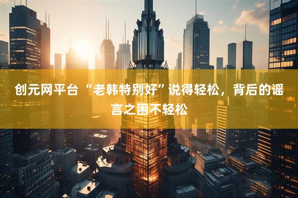 创元网平台 “老韩特别好”说得轻松，背后的谣言之困不轻松