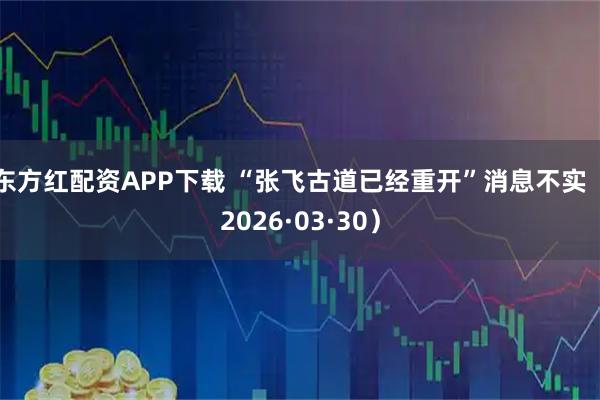 东方红配资APP下载 “张飞古道已经重开”消息不实（2026·03·30）