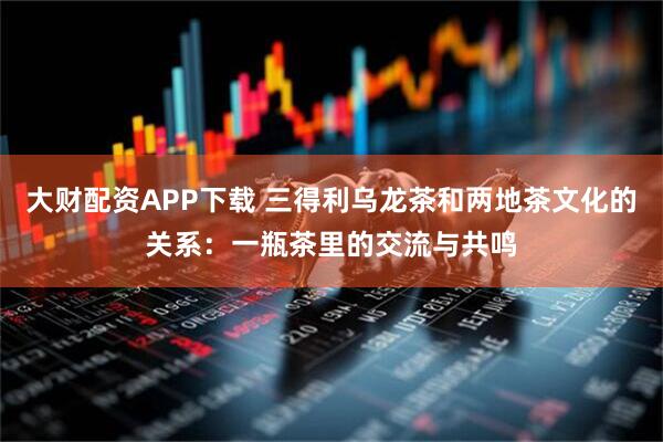 大财配资APP下载 三得利乌龙茶和两地茶文化的关系：一瓶茶里的交流与共鸣