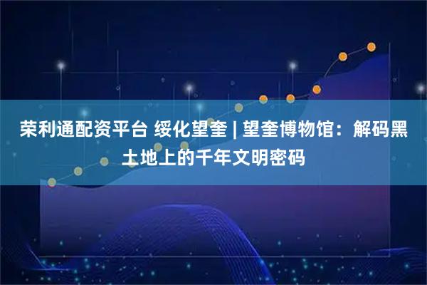 荣利通配资平台 绥化望奎 | 望奎博物馆：解码黑土地上的千年文明密码