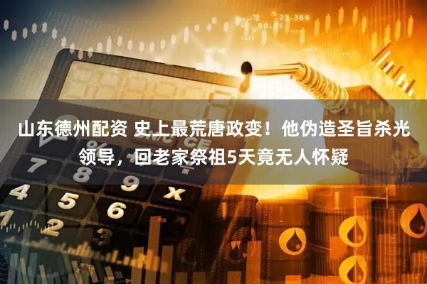 山东德州配资 史上最荒唐政变！他伪造圣旨杀光领导，回老家祭祖5天竟无人怀疑