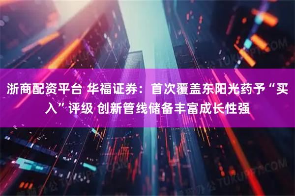 浙商配资平台 华福证券：首次覆盖东阳光药予“买入”评级 创新管线储备丰富成长性强