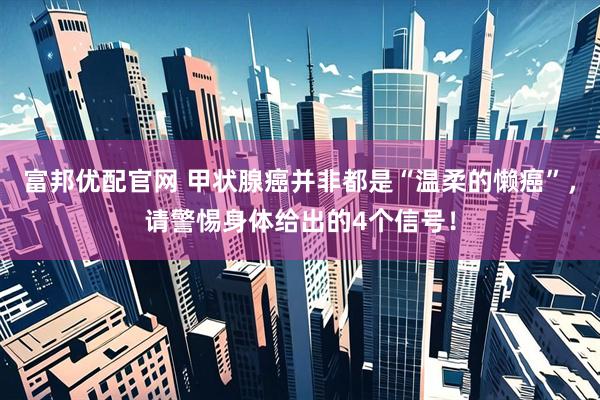 富邦优配官网 甲状腺癌并非都是“温柔的懒癌”，请警惕身体给出的4个信号！
