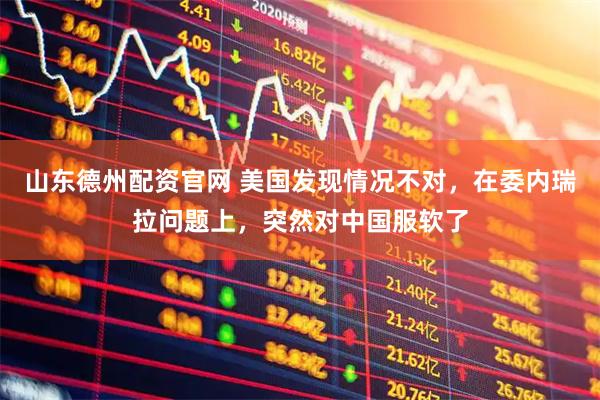山东德州配资官网 美国发现情况不对，在委内瑞拉问题上，突然对中国服软了