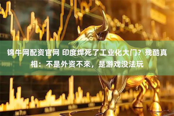 锦牛网配资官网 印度焊死了工业化大门？残酷真相：不是外资不來，是游戏没法玩