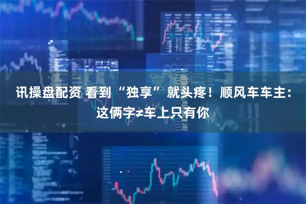 讯操盘配资 看到 “独享” 就头疼！顺风车车主：这俩字≠车上只有你