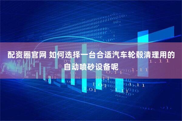 配资圈官网 如何选择一台合适汽车轮毂清理用的自动喷砂设备呢
