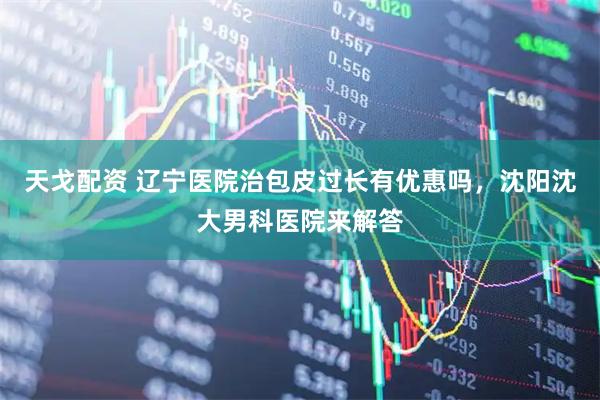 天戈配资 辽宁医院治包皮过长有优惠吗，沈阳沈大男科医院来解答