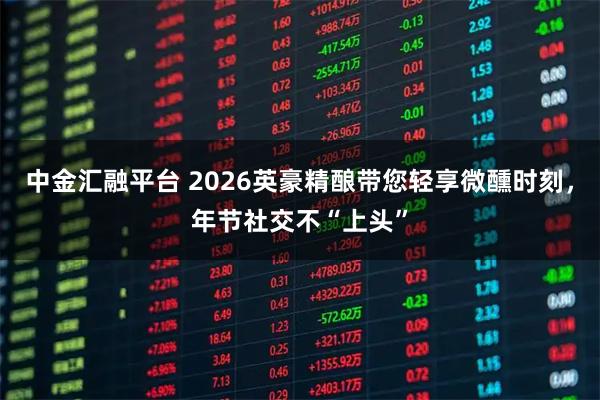 中金汇融平台 2026英豪精酿带您轻享微醺时刻，年节社交不“上头”
