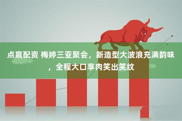 点赢配资 梅婷三亚聚会，新造型大波浪充满韵味，全程大口享肉笑出笑纹
