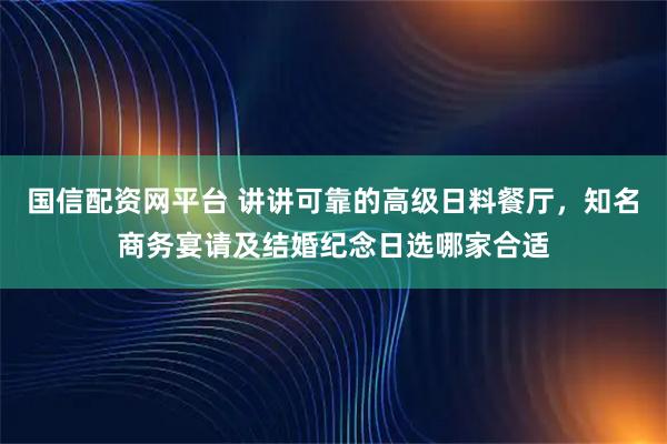 国信配资网平台 讲讲可靠的高级日料餐厅，知名商务宴请及结婚纪念日选哪家合适