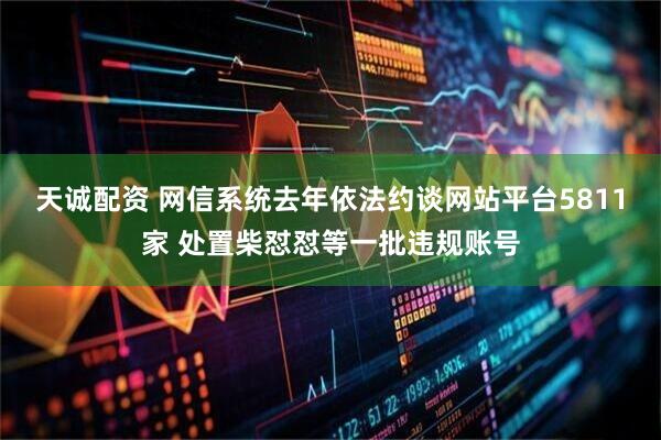 天诚配资 网信系统去年依法约谈网站平台5811家 处置柴怼怼等一批违规账号