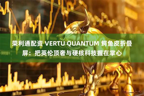荣利通配资 VERTU QUANTUM 鳄鱼皮折叠屏：把英伦顶奢与硬核科技握在掌心