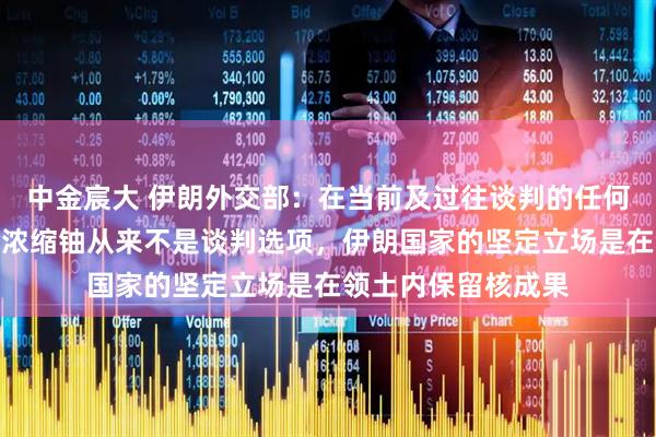 中金宸大 伊朗外交部：在当前及过往谈判的任何阶段，从伊朗移除浓缩铀从来不是谈判选项，伊朗国家的坚定立场是在领土内保留核成果
