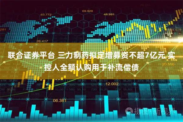 联合证券平台 三力制药拟定增募资不超7亿元 实控人全额认购用于补流偿债