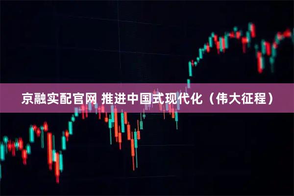 京融实配官网 推进中国式现代化（伟大征程）