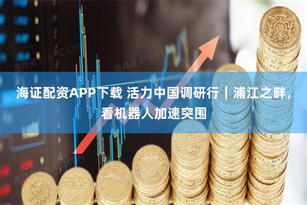 海证配资APP下载 活力中国调研行｜浦江之畔，看机器人加速突围